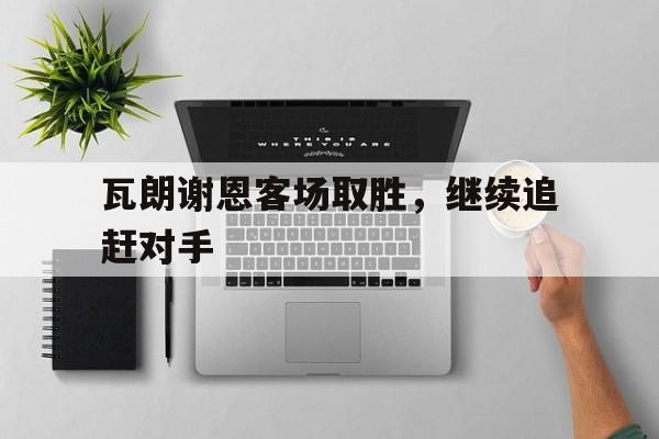 关于瓦朗谢恩客场取胜，继续追赶对手的信息