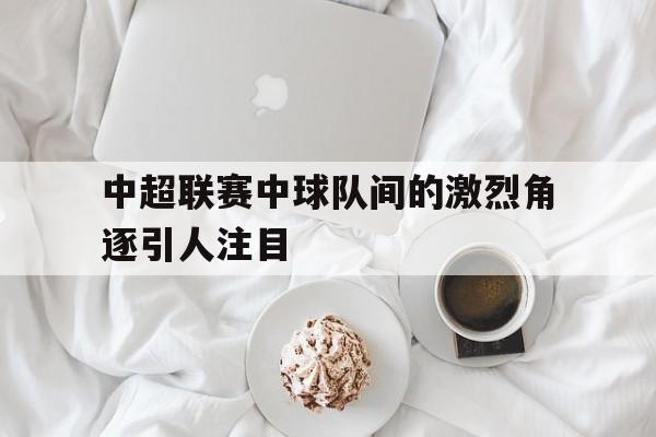 中超联赛中球队间的激烈角逐引人注目