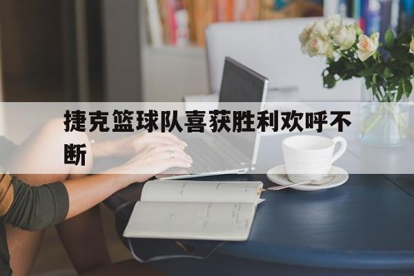 关于捷克篮球队喜获胜利欢呼不断的信息