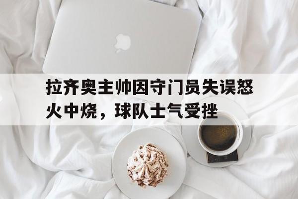 关于拉齐奥主帅因守门员失误怒火中烧，球队士气受挫的信息
