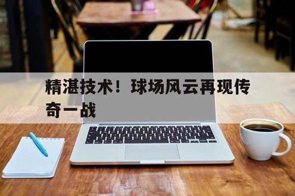 精湛技术！球场风云再现传奇一战的简单介绍