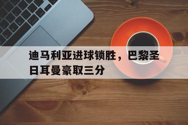 迪马利亚进球锁胜，巴黎圣日耳曼豪取三分的简单介绍