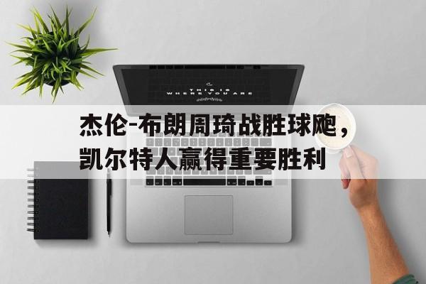 杰伦-布朗周琦战胜球飑，凯尔特人赢得重要胜利的简单介绍