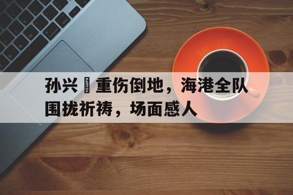 孙兴慜重伤倒地，海港全队围拢祈祷，场面感人