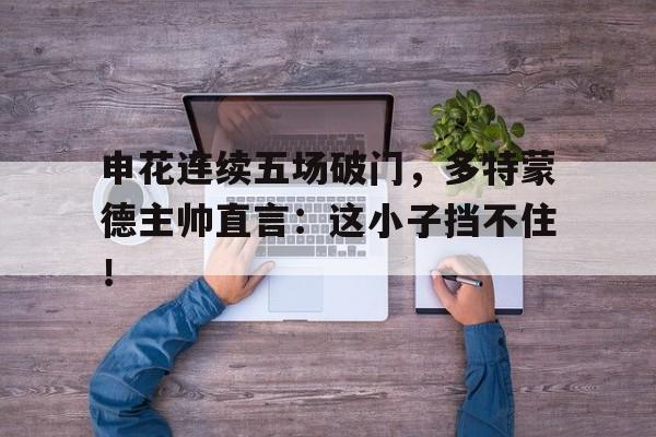 申花连续五场破门，多特蒙德主帅直言：这小子挡不住！赵睿冲撞裁判停赛5场罚10万