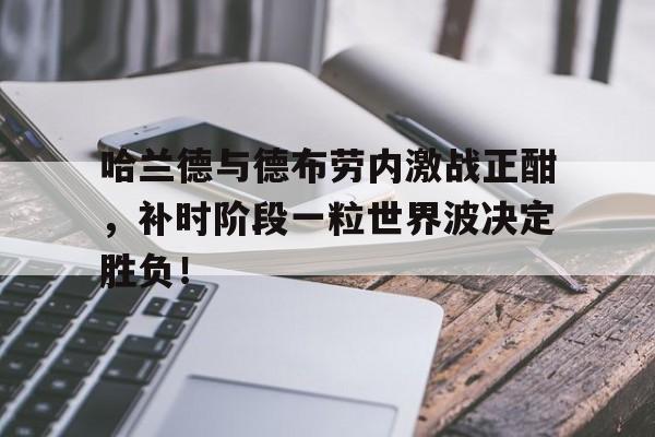 哈兰德与德布劳内激战正酣，补时阶段一粒世界波决定胜负！